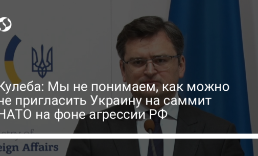 Кулеба: Мы не понимаем, как можно не пригласить Украину на саммит НАТО на фоне агрессии РФ