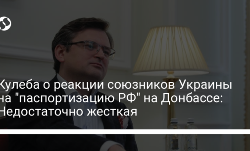 Кулеба о реакции союзников Украины на "паспортизацию РФ" на Донбассе: Недостаточно жесткая