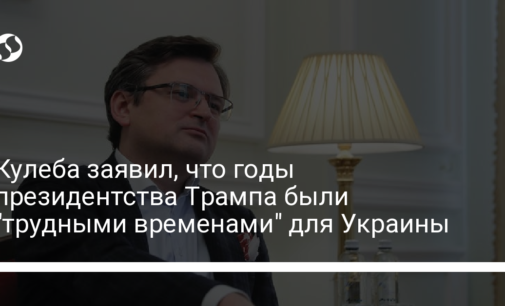 Кулеба заявил, что годы президентства Трампа были "трудными временами" для Украины