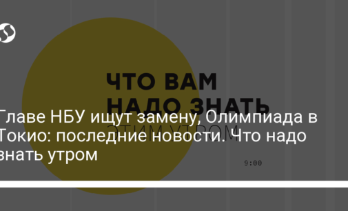 Главе НБУ ищут замену, Олимпиада в Токио: последние новости. Что надо знать утром