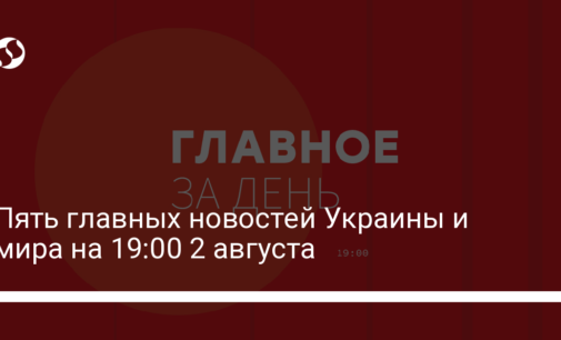 Пять главных новостей Украины и мира на 19:00 2 августа