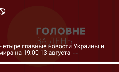Четыре главные новости Украины и мира на 19:00 13 августа